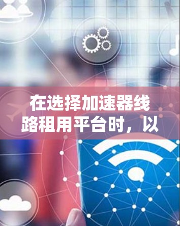 在选择加速器线路租用平台时,以下是一些综合考虑的因素