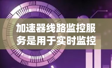 加速器线路监控服务是用于实时监控汽车引擎加速器系统的功能,旨在优化性能、检测故障和提升安全性的工具。以下是对该服务的详细总结