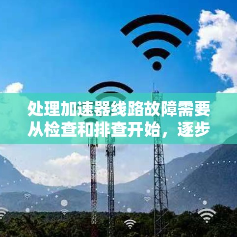 处理加速器线路故障需要从检查和排查开始,逐步进行检测和诊断,最后进行必要的维修或修复。以下是详细的步骤指南