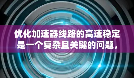 优化加速器线路的高速稳定是一个复杂且关键的问题,涉及多个层面的技术和工程实践。以下是一个系统化的解决方案,涵盖问题的根源、可能的影响、解决方案和实施步骤