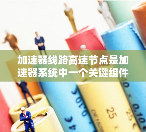 加速器线路高速节点是加速器系统中一个关键组件,其作用是确保加速器箱高效工作,从而提高车辆的加速性能。以下是关于高速节点的详细分析