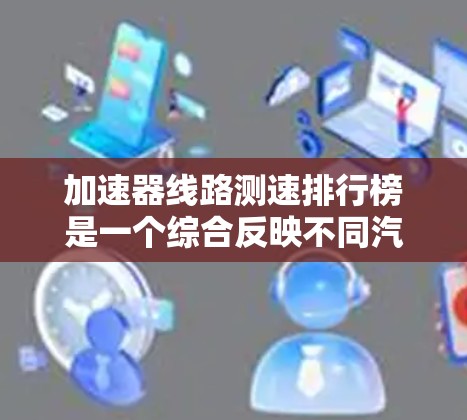 加速器线路测速排行榜是一个综合反映不同汽车品牌和车型在特定测试条件下的性能评估体系。以下是对加速器线路测速排行榜的详细分析和总结