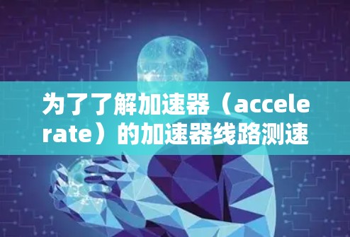 为了了解加速器（accelerate）的加速器线路测速排名，可以按照以下步骤进行研究