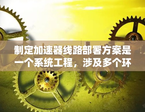 制定加速器线路部署方案是一个系统工程,涉及多个环节和因素,需全面考虑以确保高效和稳定的数据传输。以下是对该方案的详细规划