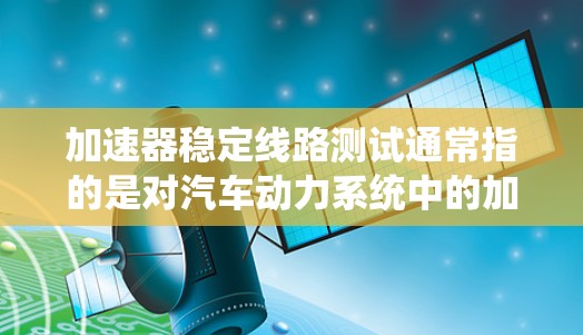加速器稳定线路测试通常指的是对汽车动力系统中的加速模块（加速器）进行测试，以确保其在加速和减速过程中保持稳定和可靠性。以下是关于这个术语的详细解释
