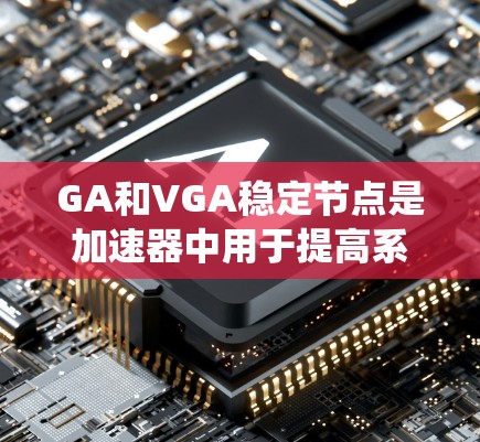 GA和VGA稳定节点是加速器中用于提高系统稳定性和性能的特殊配置，各有其适用场景和特点，以下是详细的解释